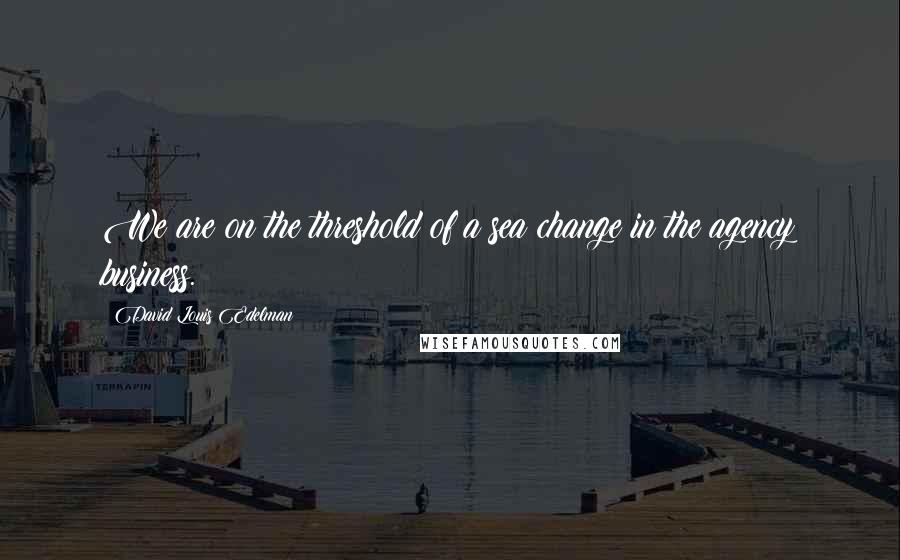 David Louis Edelman Quotes: We are on the threshold of a sea change in the agency business.