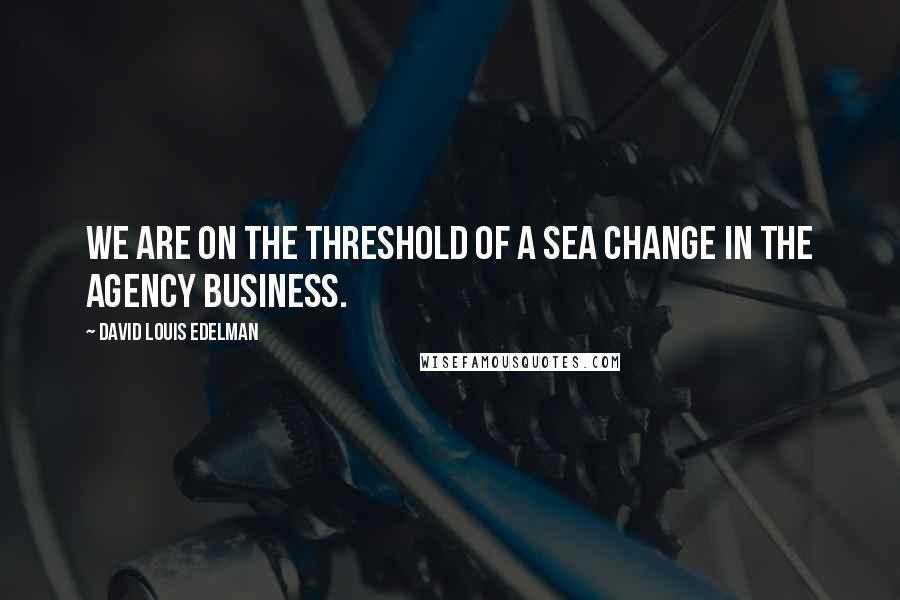 David Louis Edelman Quotes: We are on the threshold of a sea change in the agency business.