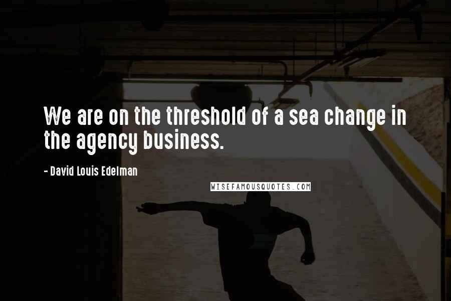 David Louis Edelman Quotes: We are on the threshold of a sea change in the agency business.