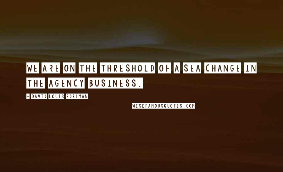 David Louis Edelman Quotes: We are on the threshold of a sea change in the agency business.