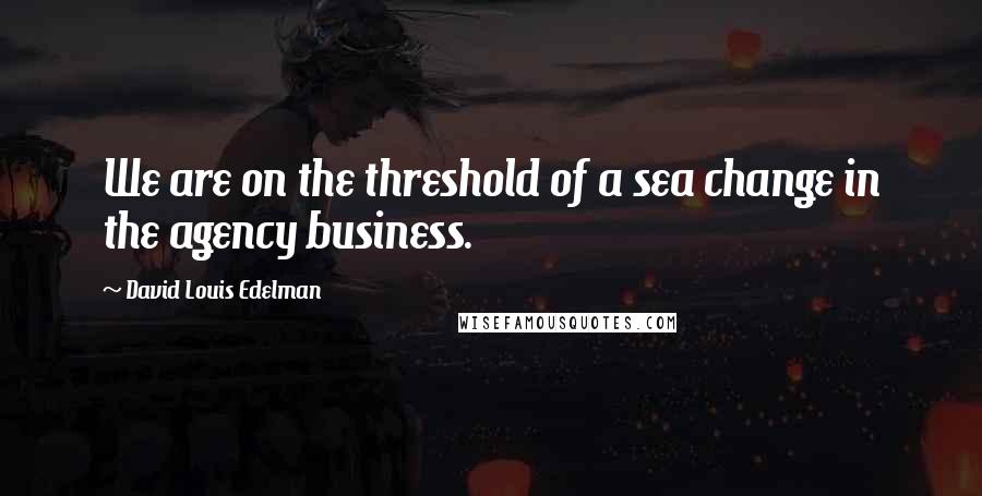 David Louis Edelman Quotes: We are on the threshold of a sea change in the agency business.