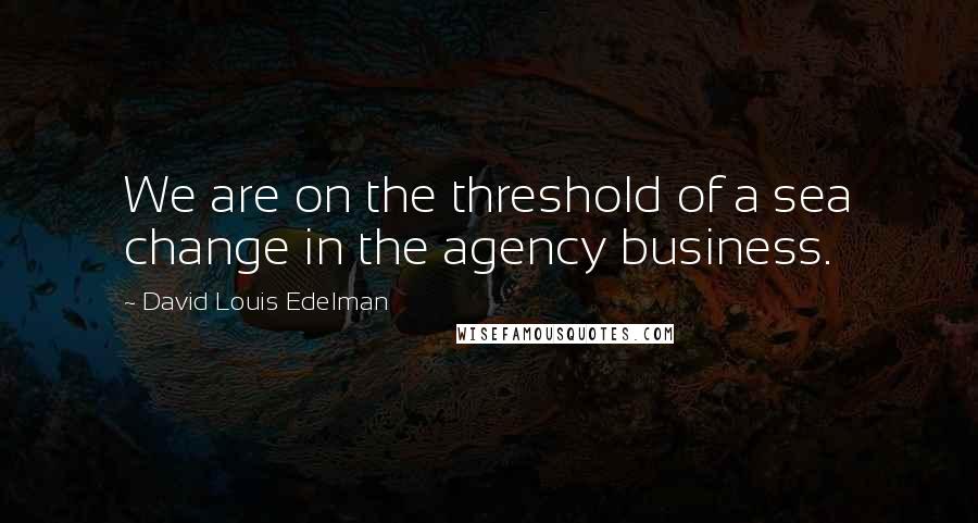 David Louis Edelman Quotes: We are on the threshold of a sea change in the agency business.