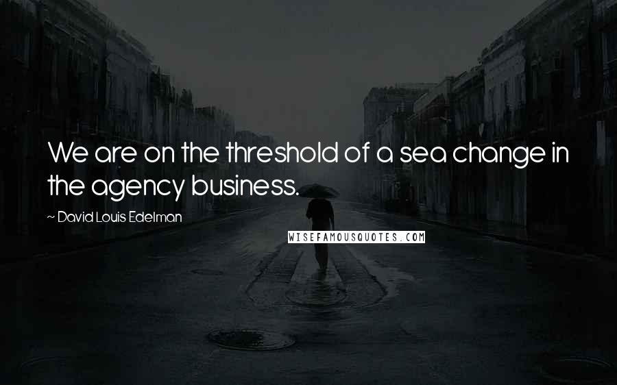 David Louis Edelman Quotes: We are on the threshold of a sea change in the agency business.