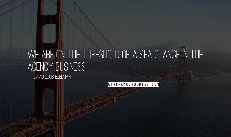 David Louis Edelman Quotes: We are on the threshold of a sea change in the agency business.