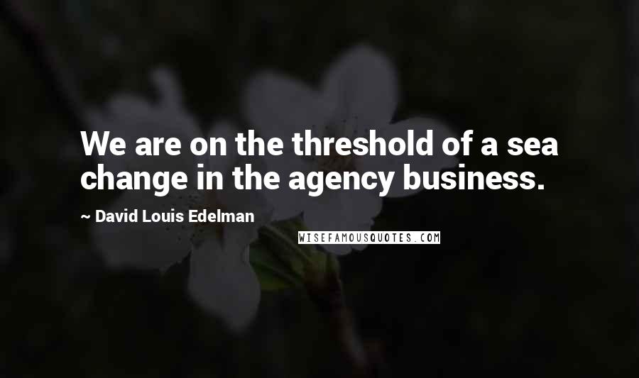 David Louis Edelman Quotes: We are on the threshold of a sea change in the agency business.