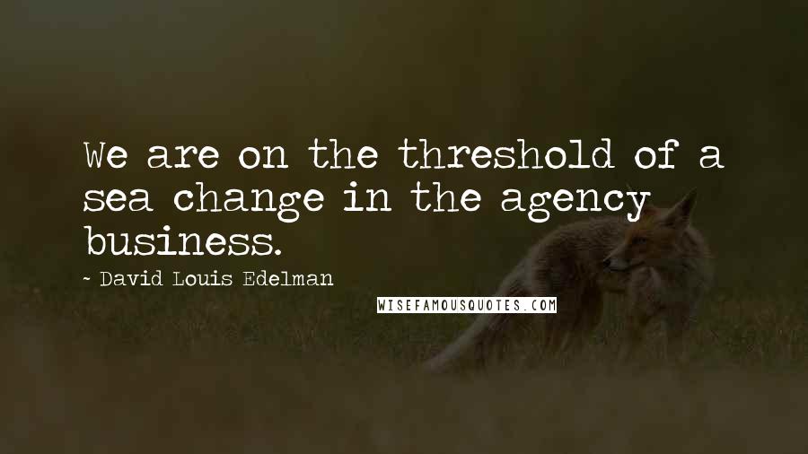 David Louis Edelman Quotes: We are on the threshold of a sea change in the agency business.