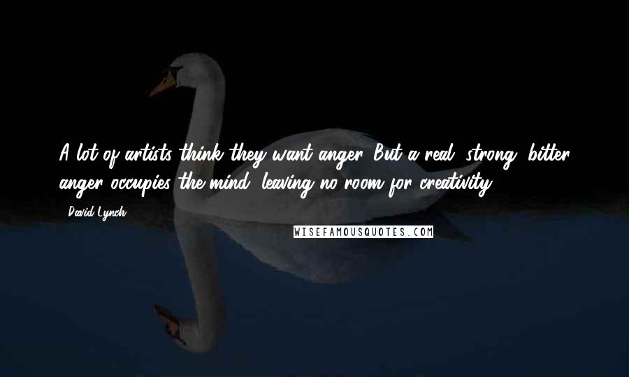 David Lynch Quotes: A lot of artists think they want anger. But a real, strong, bitter anger occupies the mind, leaving no room for creativity.