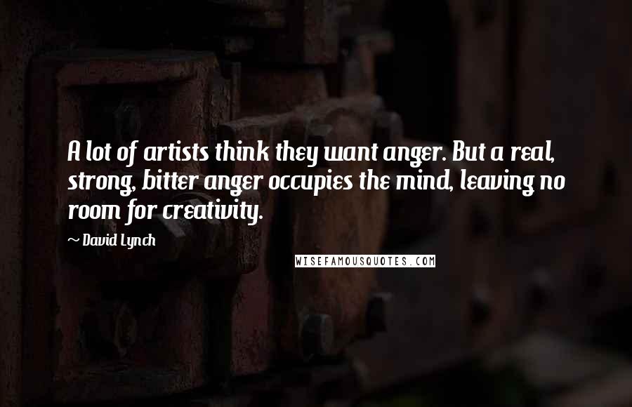 David Lynch Quotes: A lot of artists think they want anger. But a real, strong, bitter anger occupies the mind, leaving no room for creativity.