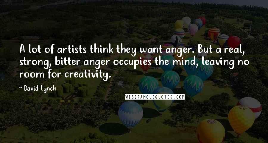 David Lynch Quotes: A lot of artists think they want anger. But a real, strong, bitter anger occupies the mind, leaving no room for creativity.