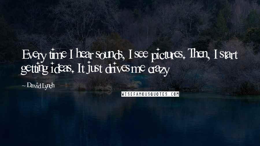 David Lynch Quotes: Every time I hear sounds, I see pictures. Then, I start getting ideas. It just drives me crazy