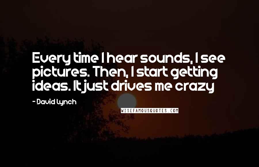 David Lynch Quotes: Every time I hear sounds, I see pictures. Then, I start getting ideas. It just drives me crazy