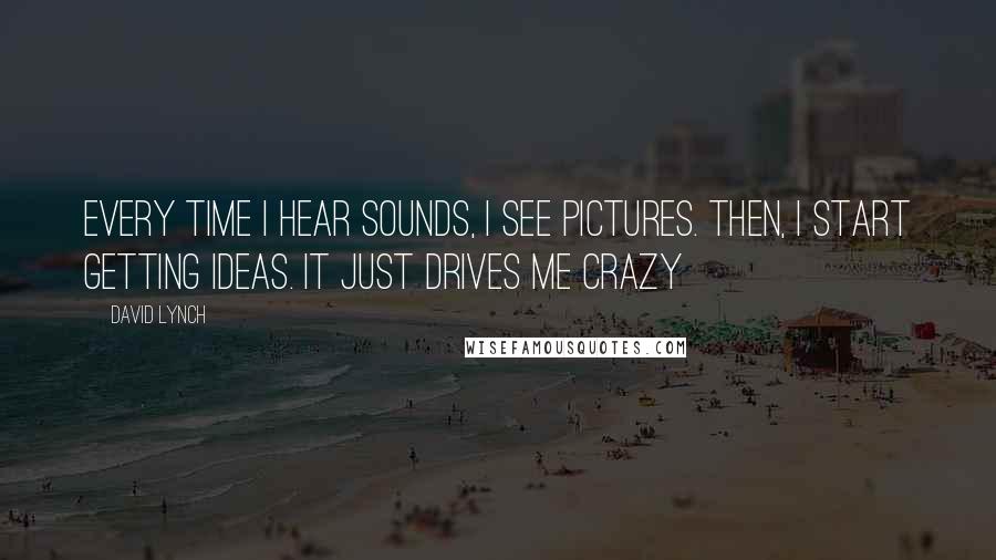 David Lynch Quotes: Every time I hear sounds, I see pictures. Then, I start getting ideas. It just drives me crazy