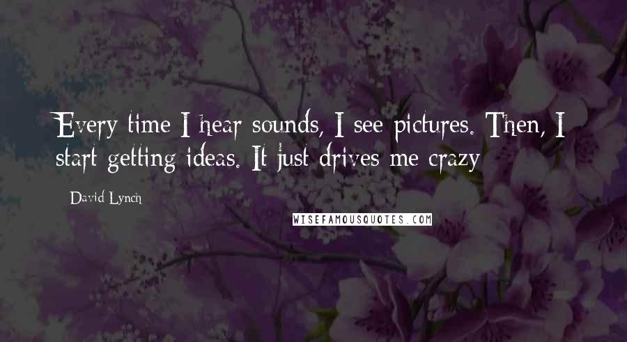 David Lynch Quotes: Every time I hear sounds, I see pictures. Then, I start getting ideas. It just drives me crazy