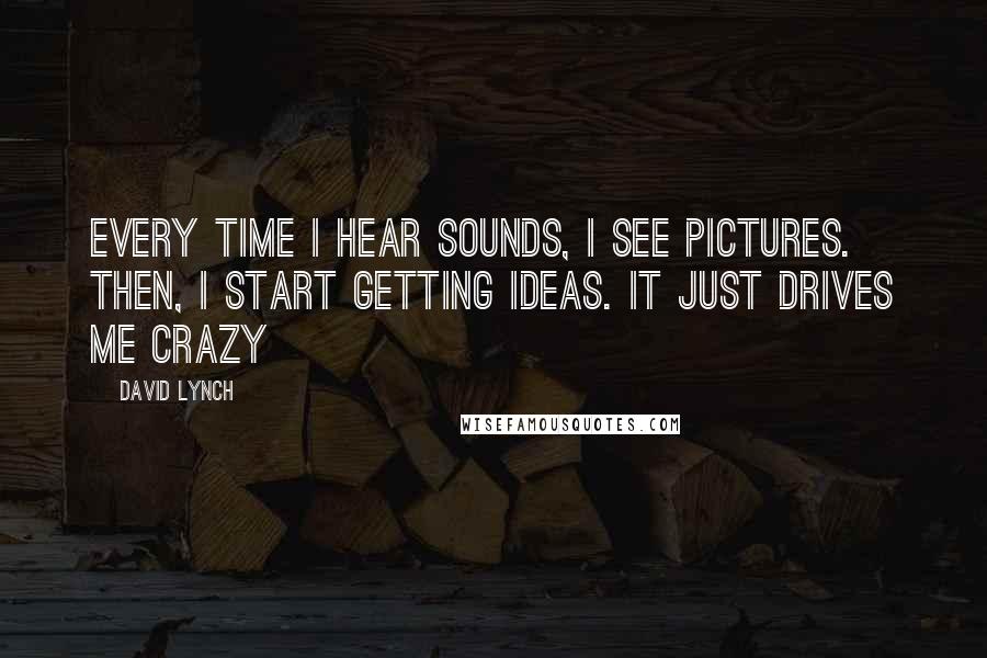 David Lynch Quotes: Every time I hear sounds, I see pictures. Then, I start getting ideas. It just drives me crazy