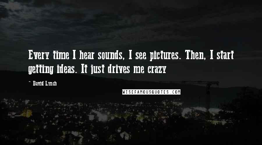 David Lynch Quotes: Every time I hear sounds, I see pictures. Then, I start getting ideas. It just drives me crazy