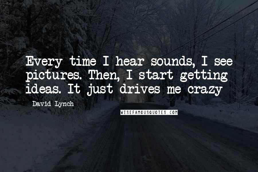 David Lynch Quotes: Every time I hear sounds, I see pictures. Then, I start getting ideas. It just drives me crazy