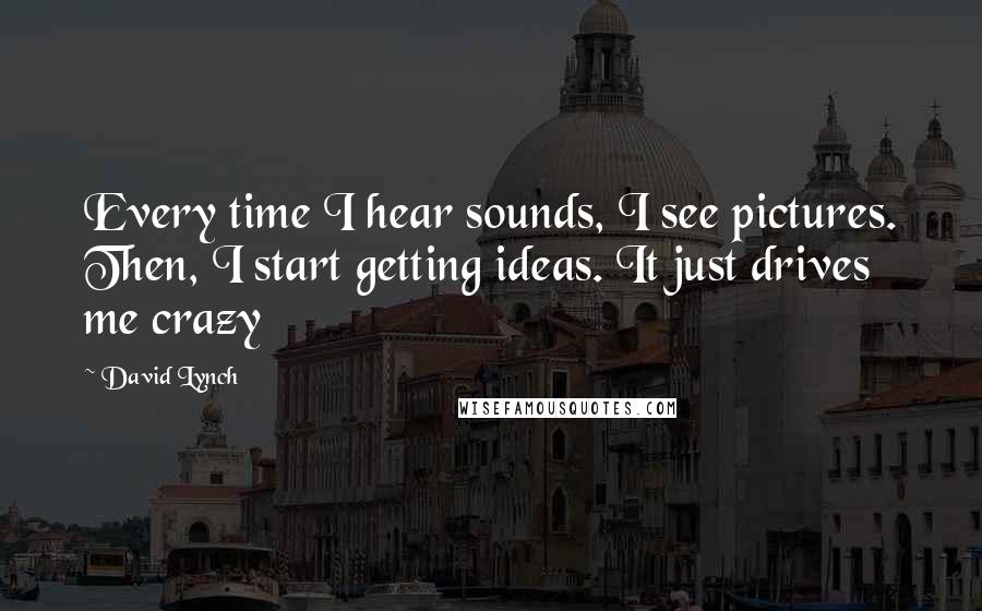 David Lynch Quotes: Every time I hear sounds, I see pictures. Then, I start getting ideas. It just drives me crazy