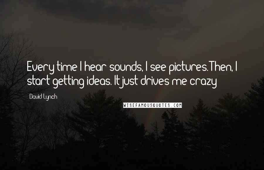 David Lynch Quotes: Every time I hear sounds, I see pictures. Then, I start getting ideas. It just drives me crazy