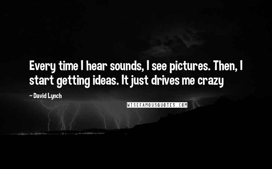 David Lynch Quotes: Every time I hear sounds, I see pictures. Then, I start getting ideas. It just drives me crazy