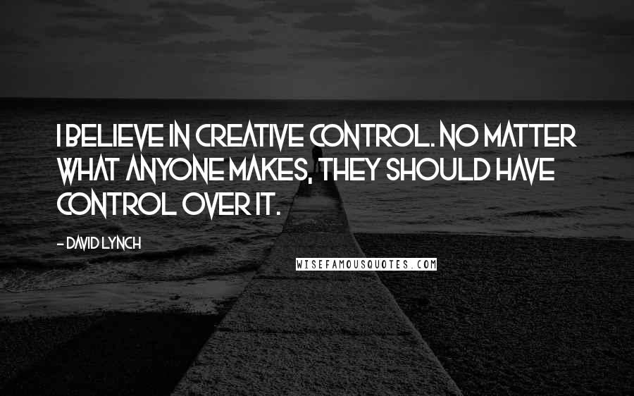 David Lynch Quotes: I believe in creative control. No matter what anyone makes, they should have control over it.