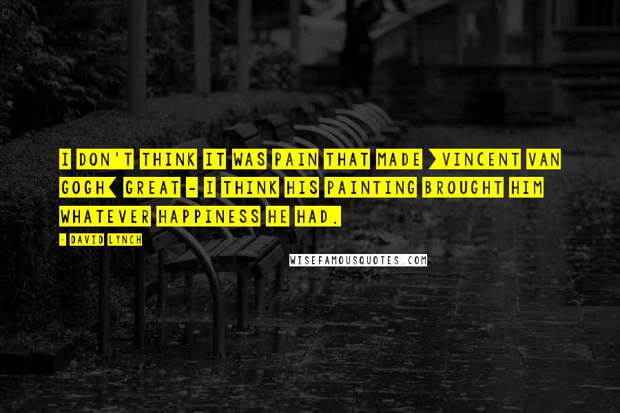 David Lynch Quotes: I don't think it was pain that made [Vincent Van Gogh] great - I think his painting brought him whatever happiness he had.