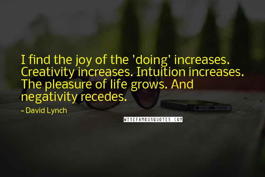 David Lynch Quotes: I find the joy of the 'doing' increases. Creativity increases. Intuition increases. The pleasure of life grows. And negativity recedes.