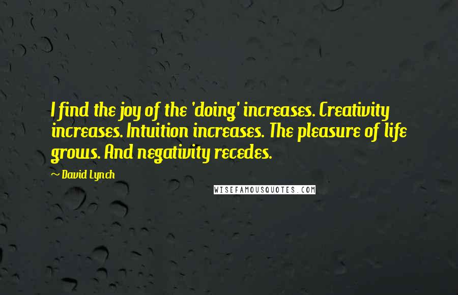 David Lynch Quotes: I find the joy of the 'doing' increases. Creativity increases. Intuition increases. The pleasure of life grows. And negativity recedes.