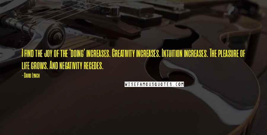 David Lynch Quotes: I find the joy of the 'doing' increases. Creativity increases. Intuition increases. The pleasure of life grows. And negativity recedes.