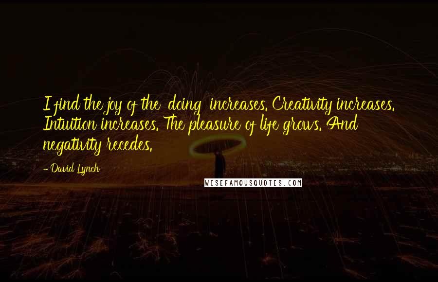 David Lynch Quotes: I find the joy of the 'doing' increases. Creativity increases. Intuition increases. The pleasure of life grows. And negativity recedes.