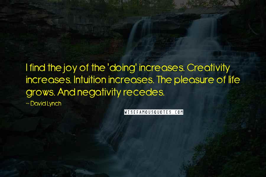 David Lynch Quotes: I find the joy of the 'doing' increases. Creativity increases. Intuition increases. The pleasure of life grows. And negativity recedes.