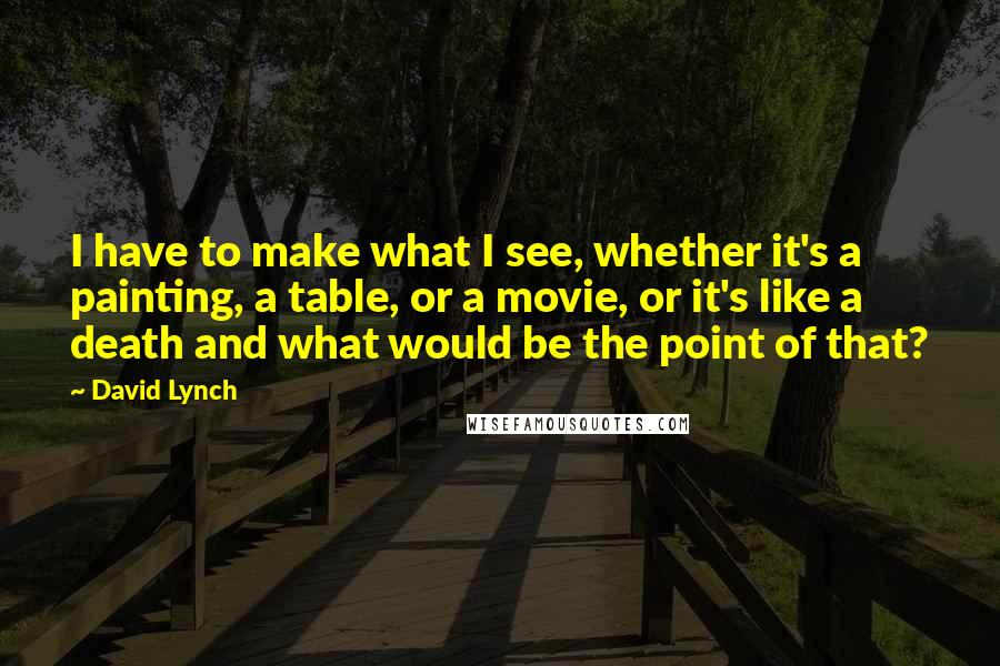 David Lynch Quotes: I have to make what I see, whether it's a painting, a table, or a movie, or it's like a death and what would be the point of that?