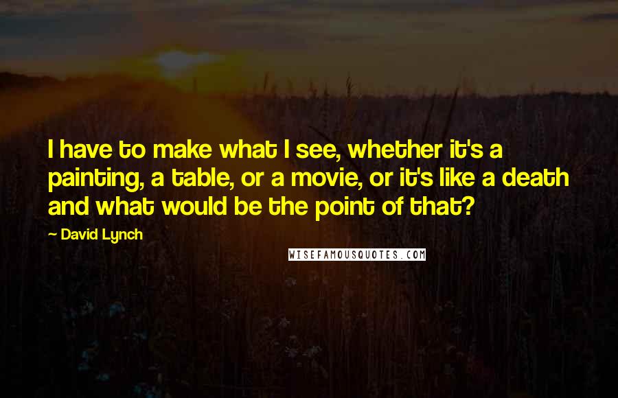 David Lynch Quotes: I have to make what I see, whether it's a painting, a table, or a movie, or it's like a death and what would be the point of that?