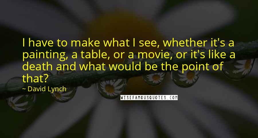 David Lynch Quotes: I have to make what I see, whether it's a painting, a table, or a movie, or it's like a death and what would be the point of that?