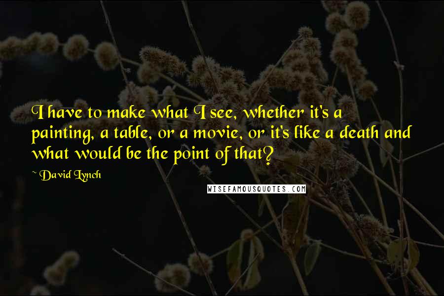 David Lynch Quotes: I have to make what I see, whether it's a painting, a table, or a movie, or it's like a death and what would be the point of that?
