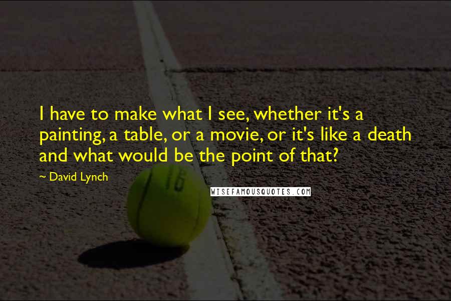 David Lynch Quotes: I have to make what I see, whether it's a painting, a table, or a movie, or it's like a death and what would be the point of that?