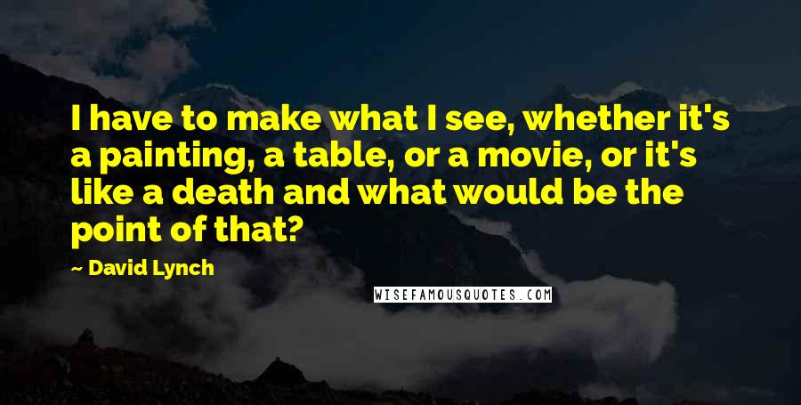 David Lynch Quotes: I have to make what I see, whether it's a painting, a table, or a movie, or it's like a death and what would be the point of that?