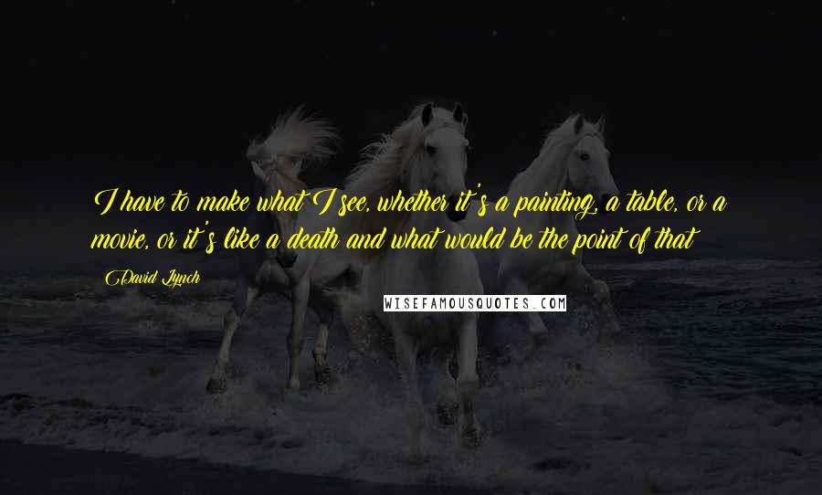 David Lynch Quotes: I have to make what I see, whether it's a painting, a table, or a movie, or it's like a death and what would be the point of that?