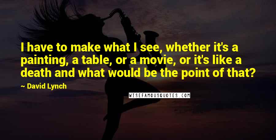 David Lynch Quotes: I have to make what I see, whether it's a painting, a table, or a movie, or it's like a death and what would be the point of that?