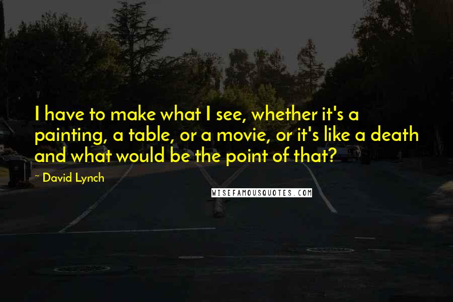 David Lynch Quotes: I have to make what I see, whether it's a painting, a table, or a movie, or it's like a death and what would be the point of that?