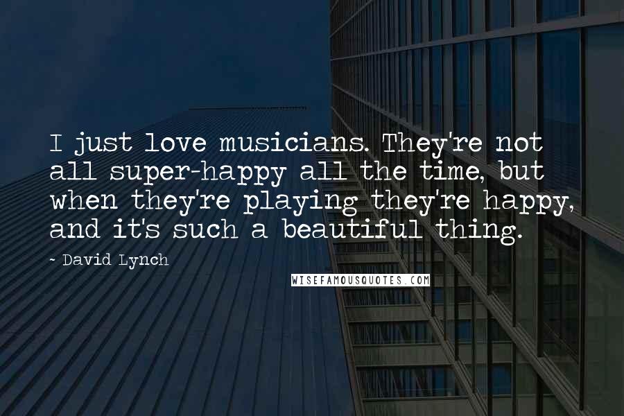 David Lynch Quotes: I just love musicians. They're not all super-happy all the time, but when they're playing they're happy, and it's such a beautiful thing.