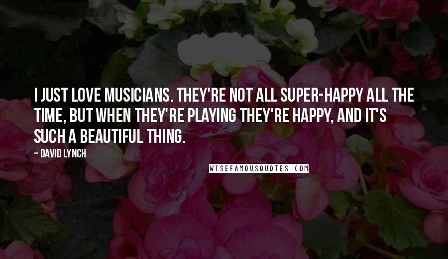 David Lynch Quotes: I just love musicians. They're not all super-happy all the time, but when they're playing they're happy, and it's such a beautiful thing.