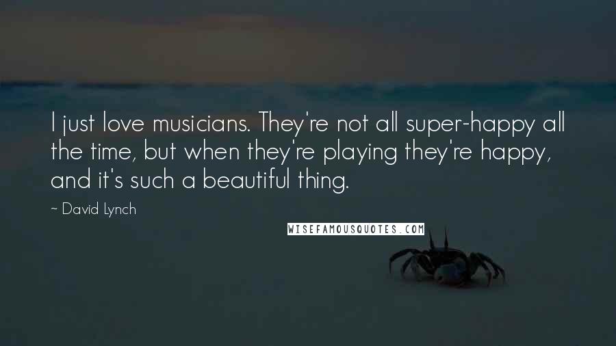 David Lynch Quotes: I just love musicians. They're not all super-happy all the time, but when they're playing they're happy, and it's such a beautiful thing.