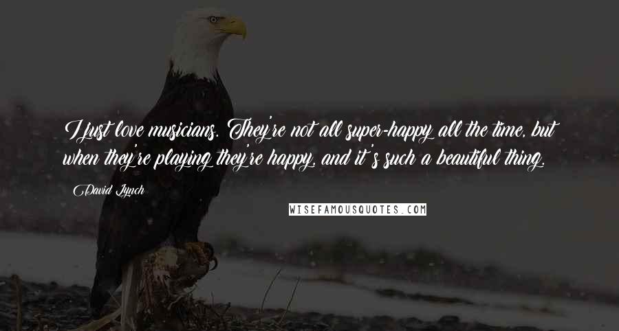 David Lynch Quotes: I just love musicians. They're not all super-happy all the time, but when they're playing they're happy, and it's such a beautiful thing.