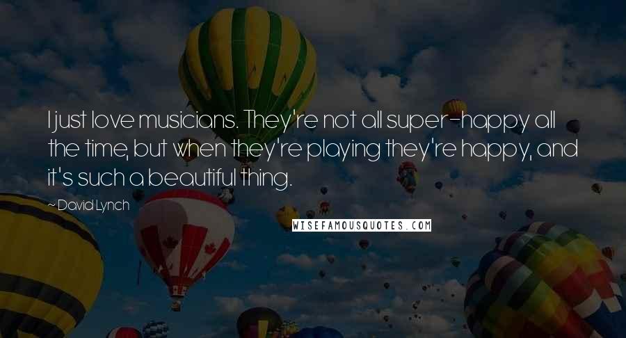 David Lynch Quotes: I just love musicians. They're not all super-happy all the time, but when they're playing they're happy, and it's such a beautiful thing.