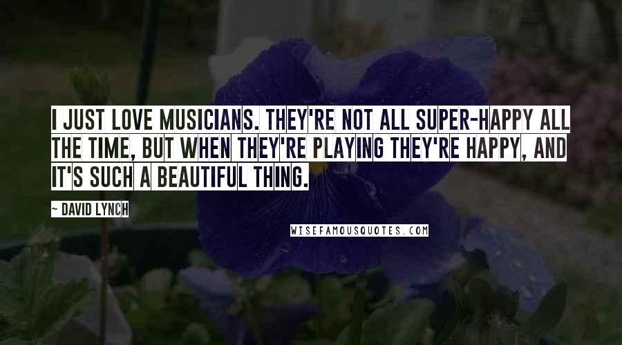 David Lynch Quotes: I just love musicians. They're not all super-happy all the time, but when they're playing they're happy, and it's such a beautiful thing.