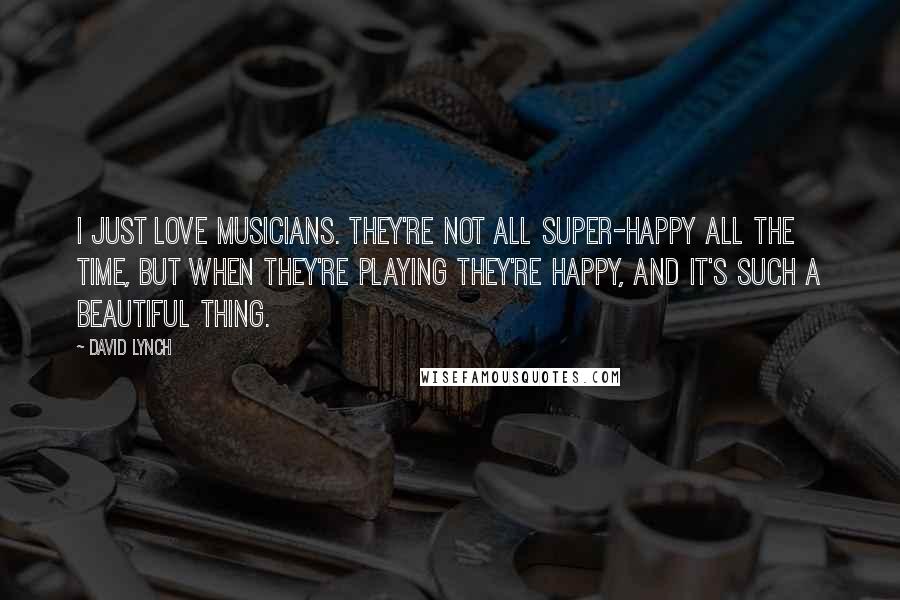 David Lynch Quotes: I just love musicians. They're not all super-happy all the time, but when they're playing they're happy, and it's such a beautiful thing.