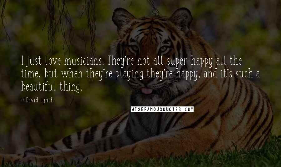 David Lynch Quotes: I just love musicians. They're not all super-happy all the time, but when they're playing they're happy, and it's such a beautiful thing.