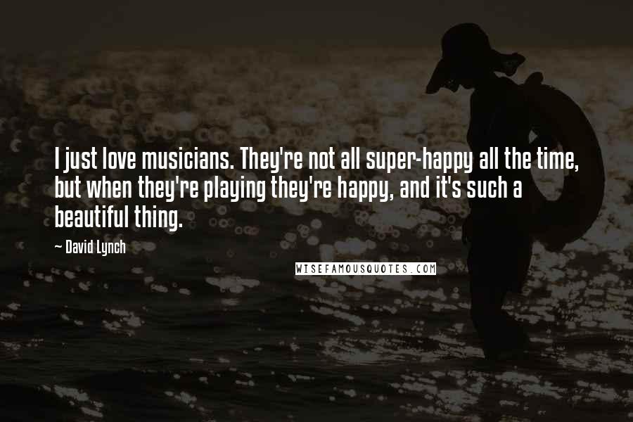 David Lynch Quotes: I just love musicians. They're not all super-happy all the time, but when they're playing they're happy, and it's such a beautiful thing.