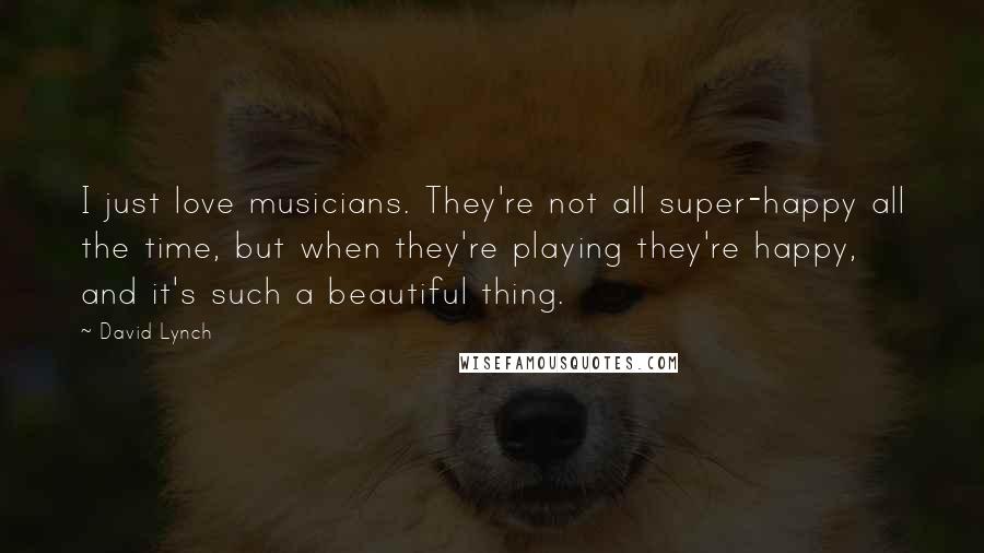 David Lynch Quotes: I just love musicians. They're not all super-happy all the time, but when they're playing they're happy, and it's such a beautiful thing.