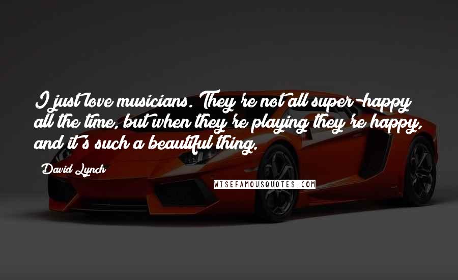 David Lynch Quotes: I just love musicians. They're not all super-happy all the time, but when they're playing they're happy, and it's such a beautiful thing.